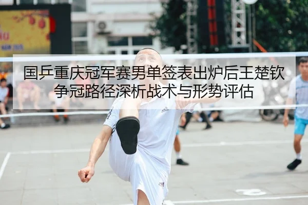 国乒重庆冠军赛男单签表出炉后王楚钦争冠路径深析战术与形势评估