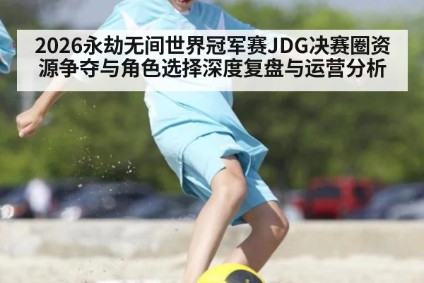 2026永劫无间世界冠军赛JDG决赛圈资源争夺与角色选择深度复盘与运营分析